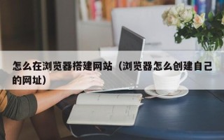 蓬莱怎么在浏览器搭建网站（浏览器怎么创建自己的网址）