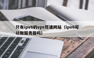 蓬莱只有ipv6的vps搭建网站（ipv6可以做服务器吗）